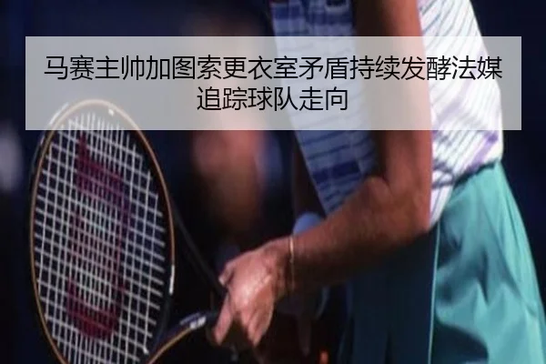 马赛主帅加图索更衣室矛盾持续发酵法媒追踪球队走向