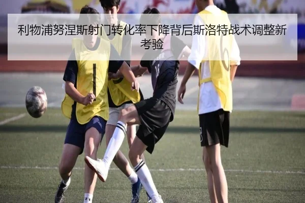 利物浦努涅斯射门转化率下降背后斯洛特战术调整新考验