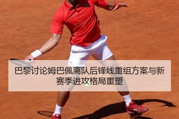 巴黎讨论姆巴佩离队后锋线重组方案与新赛季进攻格局重塑