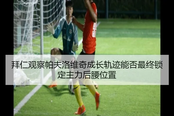 拜仁观察帕夫洛维奇成长轨迹能否最终锁定主力后腰位置